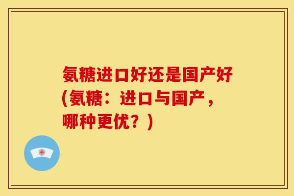 氨糖进口好还是国产好(氨糖：进口与国产，哪种更优？)