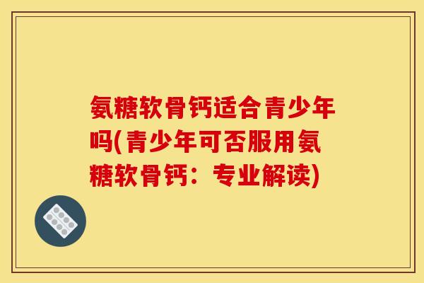 氨糖软骨钙适合青少年吗(青少年可否服用氨糖软骨钙：专业解读)