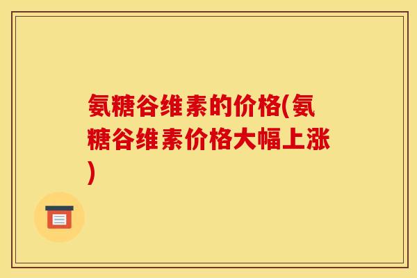氨糖谷维素的价格(氨糖谷维素价格大幅上涨)