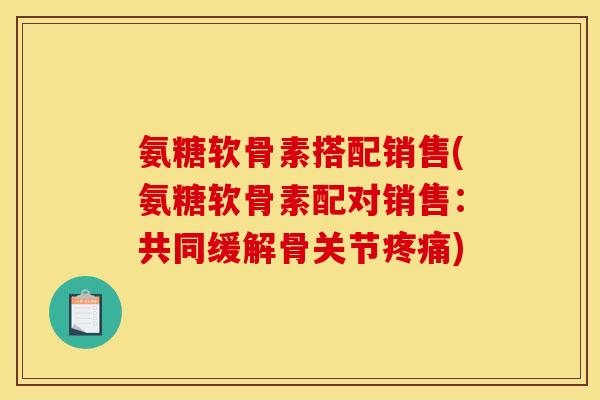 氨糖软骨素搭配销售(氨糖软骨素配对销售：共同缓解骨关节疼痛)