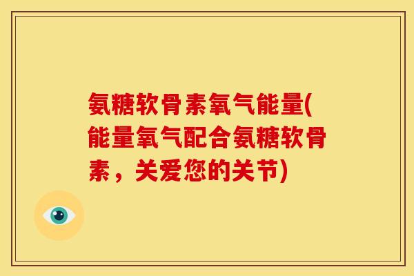 氨糖软骨素氧气能量(能量氧气配合氨糖软骨素，关爱您的关节)