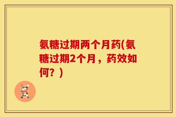 氨糖过期两个月药(氨糖过期2个月，药效如何？)