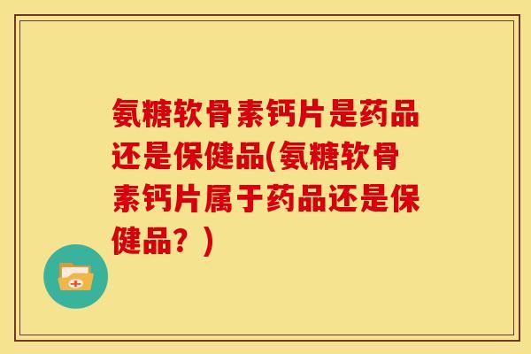 氨糖软骨素钙片是药品还是保健品(氨糖软骨素钙片属于药品还是保健品？)