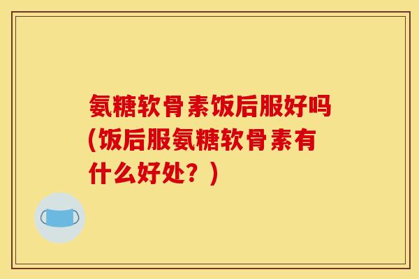 氨糖软骨素饭后服好吗(饭后服氨糖软骨素有什么好处？)