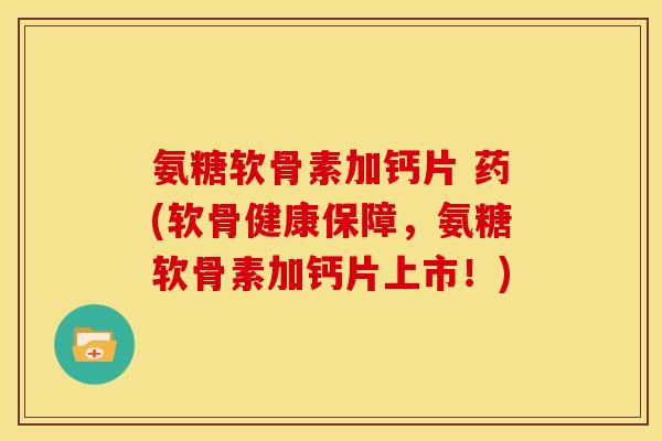氨糖软骨素加钙片 药(软骨健康保障，氨糖软骨素加钙片上市！)
