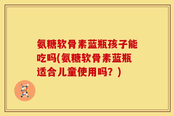 氨糖软骨素蓝瓶孩子能吃吗(氨糖软骨素蓝瓶适合儿童使用吗？)
