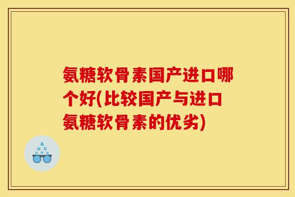 氨糖软骨素国产进口哪个好(比较国产与进口氨糖软骨素的优劣)