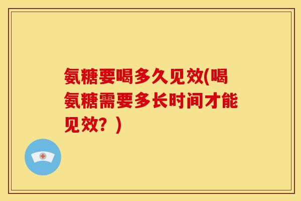 氨糖要喝多久见效(喝氨糖需要多长时间才能见效？)