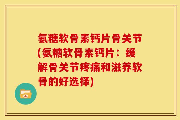 氨糖软骨素钙片骨关节(氨糖软骨素钙片：缓解骨关节疼痛和滋养软骨的好选择)