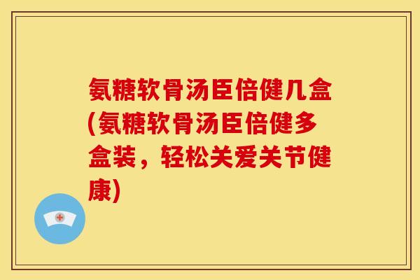 氨糖软骨汤臣倍健几盒(氨糖软骨汤臣倍健多盒装，轻松关爱关节健康)