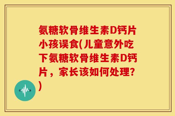 氨糖软骨维生素D钙片小孩误食(儿童意外吃下氨糖软骨维生素D钙片，家长该如何处理？)