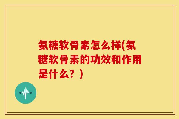 氨糖软骨素怎么样(氨糖软骨素的功效和作用是什么？)