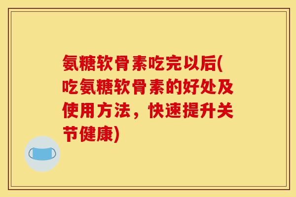氨糖软骨素吃完以后(吃氨糖软骨素的好处及使用方法，快速提升关节健康)