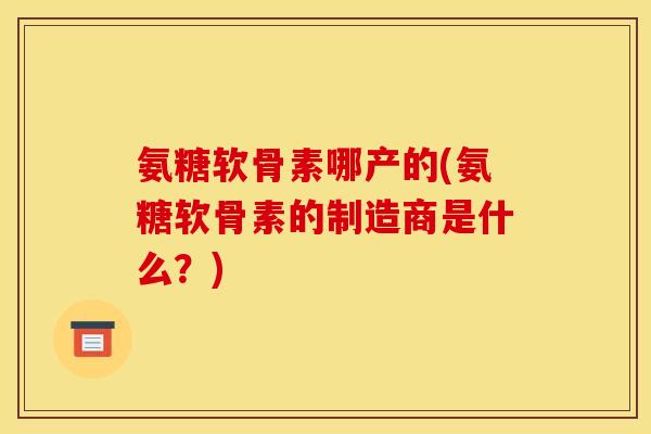 氨糖软骨素哪产的(氨糖软骨素的制造商是什么？)