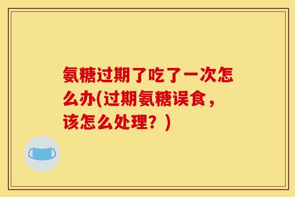 氨糖过期了吃了一次怎么办(过期氨糖误食，该怎么处理？)