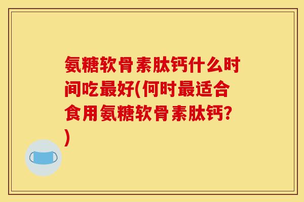 氨糖软骨素肽钙什么时间吃最好(何时最适合食用氨糖软骨素肽钙？)