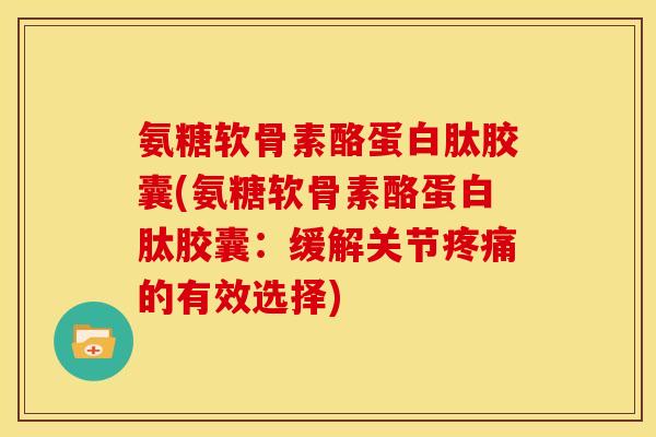氨糖软骨素酪蛋白肽胶囊(氨糖软骨素酪蛋白肽胶囊：缓解关节疼痛的有效选择)
