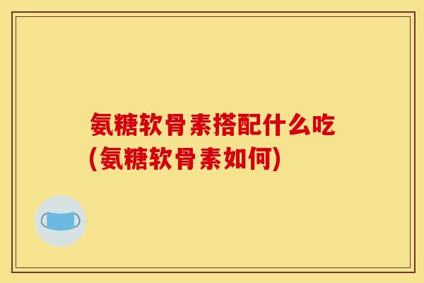 氨糖软骨素搭配什么吃(氨糖软骨素如何)
