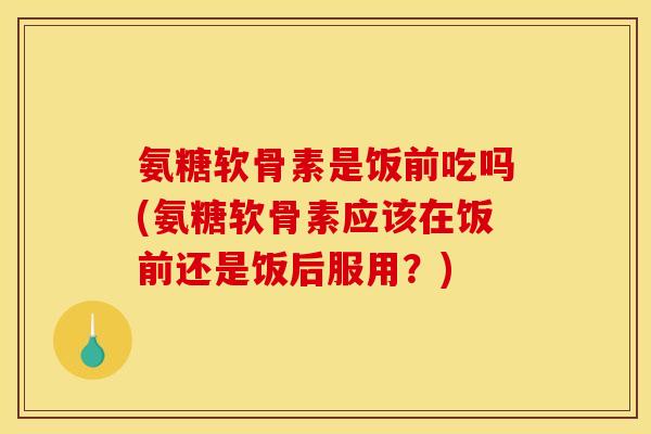 氨糖软骨素是饭前吃吗(氨糖软骨素应该在饭前还是饭后服用？)-第1张图片-关节骑士