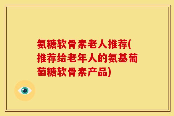 氨糖软骨素老人推荐(推荐给老年人的氨基葡萄糖软骨素产品)