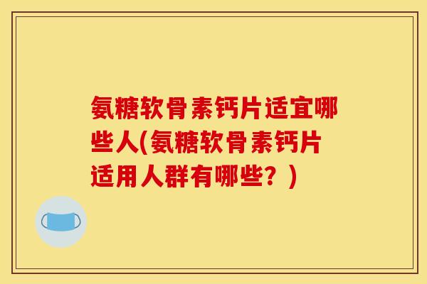 氨糖软骨素钙片适宜哪些人(氨糖软骨素钙片适用人群有哪些？)