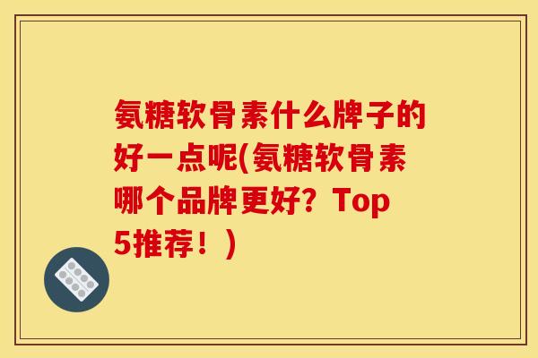 氨糖软骨素什么牌子的好一点呢(氨糖软骨素哪个品牌更好？Top5推荐！)