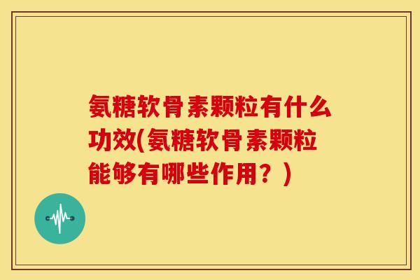 氨糖软骨素颗粒有什么功效(氨糖软骨素颗粒能够有哪些作用？)