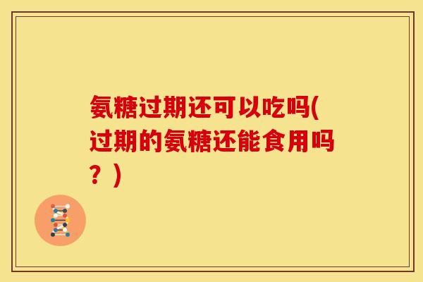 氨糖过期还可以吃吗(过期的氨糖还能食用吗？)