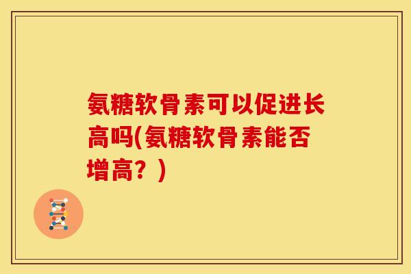 氨糖软骨素可以促进长高吗(氨糖软骨素能否增高？)