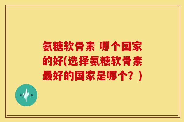 氨糖软骨素 哪个国家的好(选择氨糖软骨素最好的国家是哪个?)-第1张图片-关节骑士 氨糖软骨素 哪个国家的好(选择氨糖软骨素最好的国家是哪个?)-第1张图片-关节骑士