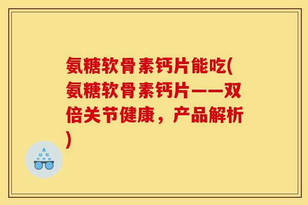 氨糖软骨素钙片能吃(氨糖软骨素钙片——双倍关节健康，产品解析)