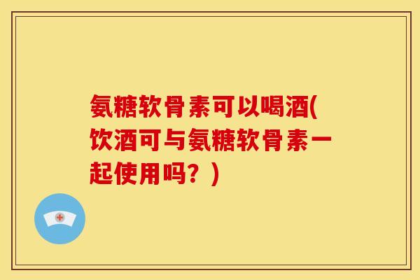 氨糖软骨素可以喝酒(饮酒可与氨糖软骨素一起使用吗？)
