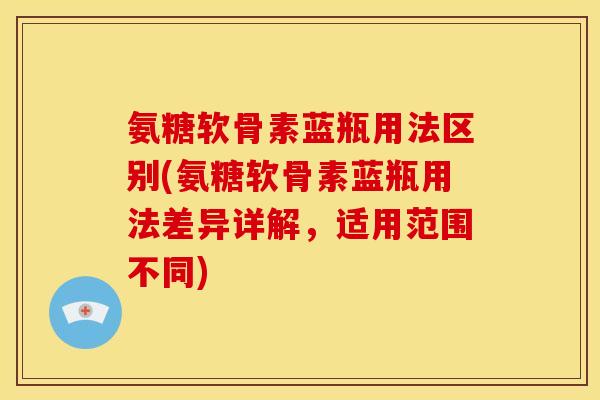 氨糖软骨素蓝瓶用法区别(氨糖软骨素蓝瓶用法差异详解，适用范围不同)