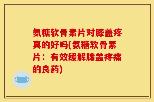 氨糖软骨素片对膝盖疼真的好吗(氨糖软骨素片：有效缓解膝盖疼痛的良药)