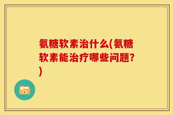 氨糖软素治什么(氨糖软素能治疗哪些问题？)