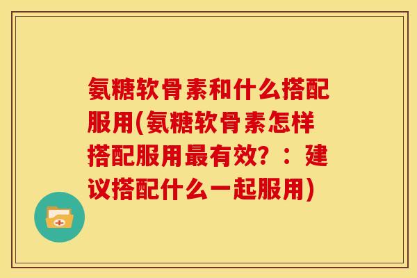 氨糖软骨素和什么搭配服用(氨糖软骨素怎样搭配服用最有效？：建议搭配什么一起服用)