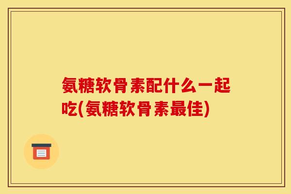 氨糖软骨素配什么一起吃(氨糖软骨素最佳)