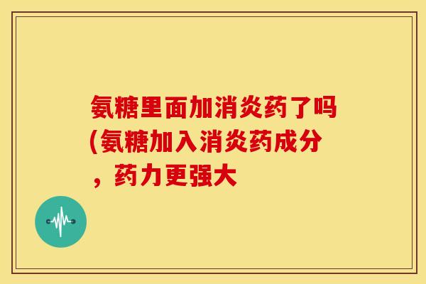 氨糖里面加消炎药了吗(氨糖加入消炎药成分，药力更强大