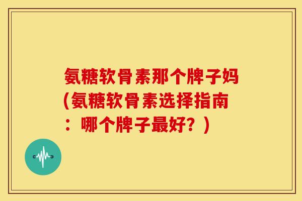 氨糖软骨素那个牌子妈(氨糖软骨素选择指南：哪个牌子最好？)
