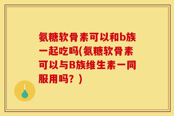 氨糖软骨素可以和b族一起吃吗(氨糖软骨素可以与B族维生素一同服用吗？)