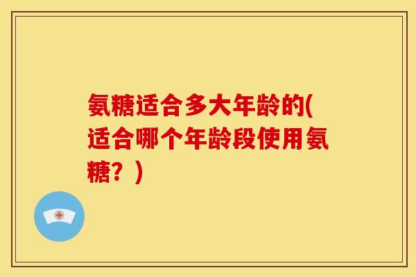 氨糖适合多大年龄的(适合哪个年龄段使用氨糖？)-第1张图片-关节骑士