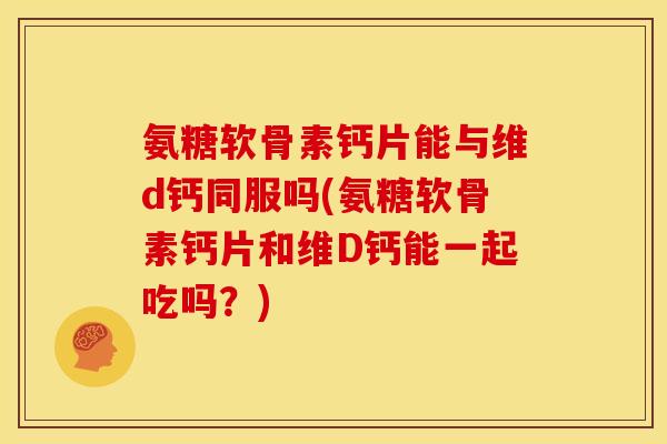 氨糖软骨素钙片能与维d钙同服吗(氨糖软骨素钙片和维D钙能一起吃吗？)