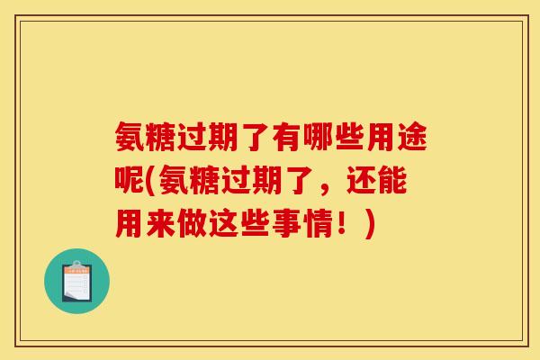 氨糖过期了有哪些用途呢(氨糖过期了，还能用来做这些事情！)