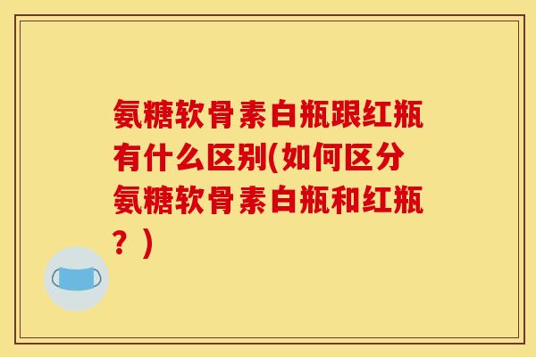 氨糖软骨素白瓶跟红瓶有什么区别(如何区分氨糖软骨素白瓶和红瓶？)