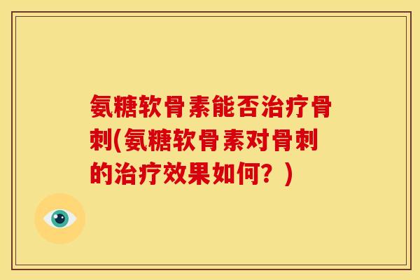 氨糖软骨素能否治疗骨刺(氨糖软骨素对骨刺的治疗效果如何？)