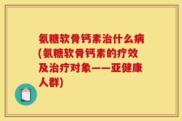 氨糖软骨钙素治什么病(氨糖软骨钙素的疗效及治疗对象——亚健康人群)