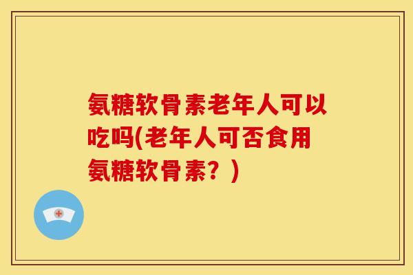 氨糖软骨素老年人可以吃吗(老年人可否食用氨糖软骨素？)