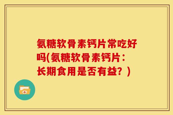 氨糖软骨素钙片常吃好吗(氨糖软骨素钙片：长期食用是否有益？)