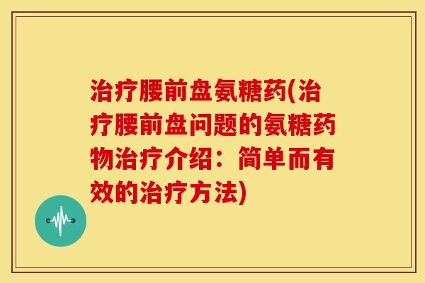治疗腰前盘氨糖药(治疗腰前盘问题的氨糖药物治疗介绍：简单而有效的治疗方法)