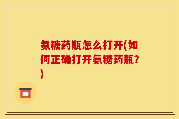 氨糖药瓶怎么打开(如何正确打开氨糖药瓶？)